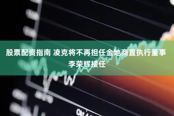 股票配资指南 凌克将不再担任金地商置执行董事 李荣辉接任