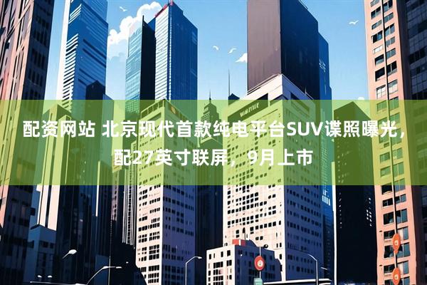 配资网站 北京现代首款纯电平台SUV谍照曝光，配27英寸联屏，9月上市