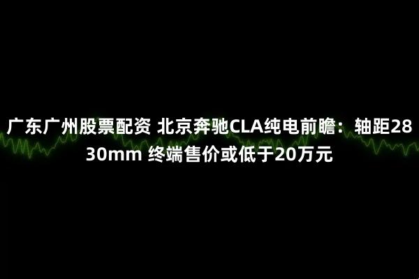 广东广州股票配资 北京奔驰CLA纯电前瞻：轴距2830mm 终端售价或低于20万元